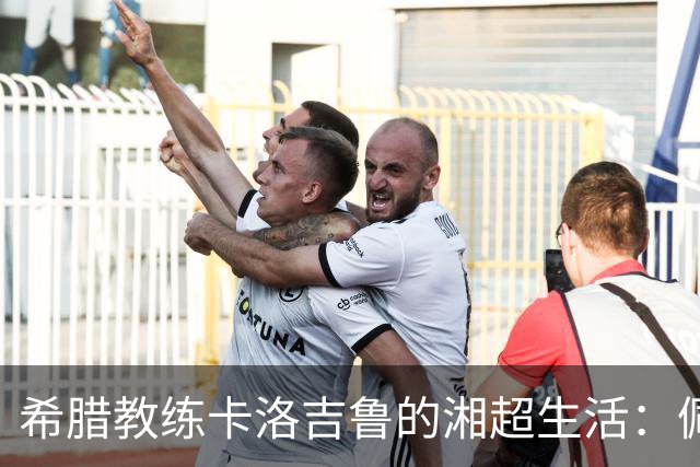 希腊教练卡洛吉鲁的湘超生活：佩服湖南人吃辣的习惯，新赛季要带张家界冲八强