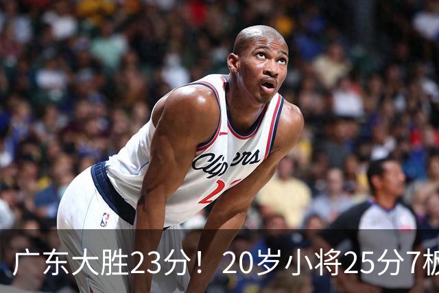 广东大胜23分！20岁小将25分7板3助，胡明轩快归队杜润旺张昊休养