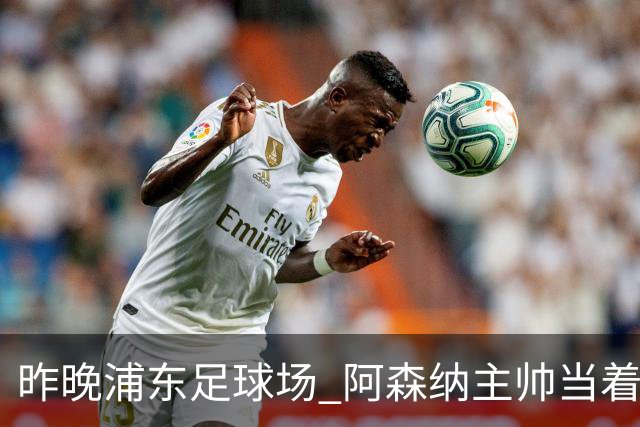昨晚浦东足球场 阿森纳主帅当着9328个人的面说 中国足球未来是他