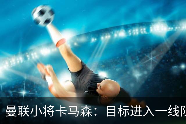 曼联小将卡马森：目标进入一线队，在曼联你必须保持雄心