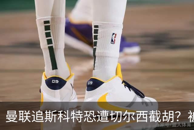 曼联追斯科特恐遭切尔西截胡？被批进前四后引援不力，竟是不良传统