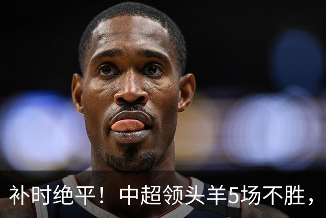 补时绝平！中超领头羊5场不胜，张玉宁踢疯了：梅开二度全场最佳