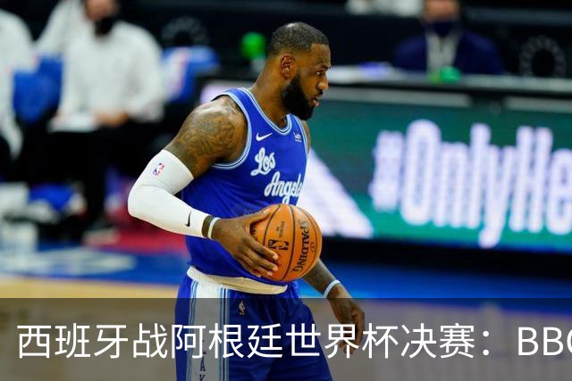 西班牙战阿根廷世界杯决赛：BBC与ITV同播，首引半场秀巨星云集