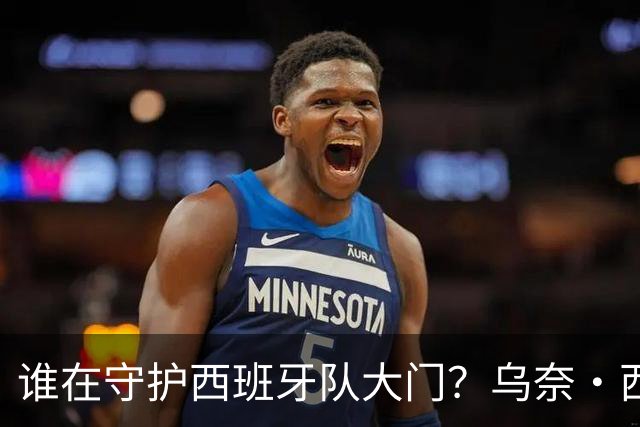 谁在守护西班牙队大门？乌奈·西蒙6场零封仅失1球，与主帅还有一段师徒旧情
