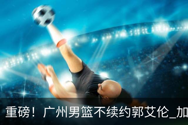 重磅！广州男篮不续约郭艾伦 加盟两季仅出战19场 仍会提供康复费