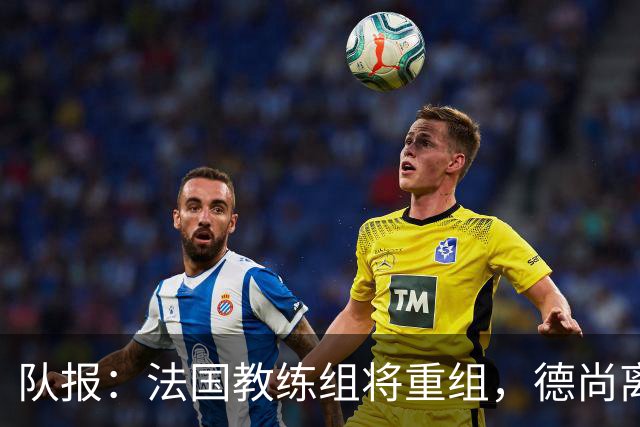 队报：法国教练组将重组，德尚离开后仅门将教练和新闻官留任