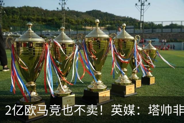 2亿欧马竞也不卖！英媒：塔帅非常欣赏小蜘蛛，但交易充满挑战